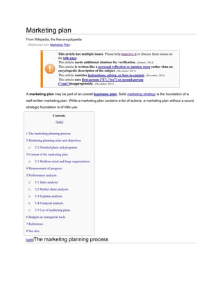 Marketing plan
From Wikipedia, the free encyclopedia
(Redirected from Marketing Plan)

This article has multiple issues. Please help improve it or discuss these issues on
the talk page.
This article needs additional citations for verification. (January 2012)
This article is written like a personal reflection or opinion essay rather than an
encyclopedic description of the subject. (December 2011)
This article contains instructions, advice, or how-to content. (December 2011)
This article uses first-person ("I"; "we") or second-person
("you")inappropriately. (December 2011)
A marketing plan may be part of an overall business plan. Solid marketing strategy is the foundation of a
well-written marketing plan. While a marketing plan contains a list of actions, a marketing plan without a sound
strategic foundation is of little use.
Contents
[hide]

1 The marketing planning process
2 Marketing planning aims and objectives

o

2.1 Detailed plans and programs

3 Content of the marketing plan

o

3.1 Medium-sized and large organizations

4 Measurement of progress
5 Performance analysis

o

5.1 Sales analysis

o

5.2 Market share analysis

o

5.3 Expense analysis

o

5.4 Financial analysis

o

5.5 Use of marketing plans

6 Budgets as managerial tools
7 References
8 See also

[edit]The

marketing planning process

 