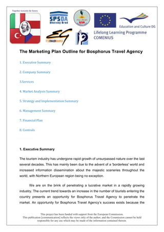 This project has been funded with support from the European Commission.
This publication [communication] reflects the views only of the author, and the Commission cannot be held
responsible for any use which may be made of the information contained therein.
The Marketing Plan Outline for Bosphorus Travel Agency
1. Executive Summary
2. Company Summary
3.Services
4. Market Analysis Summary
5. Strategy and Implementation Summary
6. Management Summary
7. Financial Plan
8. Controls
1. Executive Summary
The tourism industry has undergone rapid growth of unsurpassed nature over the last
several decades. This has mainly been due to the advent of a 'borderless' world and
increased information dissemination about the majestic sceneries throughout the
world, with Northern European region being no exception.
We are on the brink of penetrating a lucrative market in a rapidly growing
industry. The current trend towards an increase in the number of tourists entering the
country presents an opportunity for Bosphorus Travel Agency to penetrate the
market. An opportunity for Bosphorus Travel Agency’s success exists because the
 