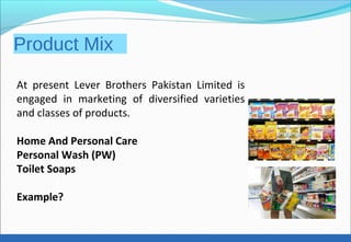 Product Mix
At present Lever Brothers Pakistan Limited is
engaged in marketing of diversified varieties
and classes of products.
Home And Personal Care
Personal Wash (PW)
Toilet Soaps
Example?
 