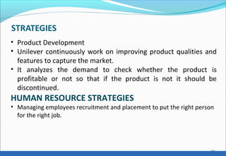 STRATEGIES
12
• Product Development
• Unilever continuously work on improving product qualities and
features to capture the market.
• It analyzes the demand to check whether the product is
profitable or not so that if the product is not it should be
discontinued.
HUMAN RESOURCE STRATEGIES
• Managing employees recruitment and placement to put the right person
for the right job.
 