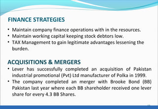 FINANCE STRATEGIES
13
• Maintain company finance operations with in the resources.
• Maintain working capital keeping stock debtors low.
• TAX Management to gain legitimate advantages lessening the
burden.
ACQUISITIONS & MERGERS
• Lever has successfully completed an acquisition of Pakistan
industrial promotional (Pvt) Ltd manufacturer of Polka in 1999.
• The company completed an merger with Brooke Bond (BB)
Pakistan last year where each BB shareholder received one lever
share for every 4.3 BB Shares.
 