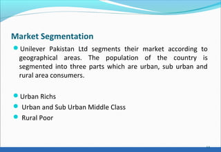 Market Segmentation
Unilever Pakistan Ltd segments their market according to
geographical areas. The population of the country is
segmented into three parts which are urban, sub urban and
rural area consumers.
Urban Richs
 Urban and Sub Urban Middle Class
 Rural Poor
14
 