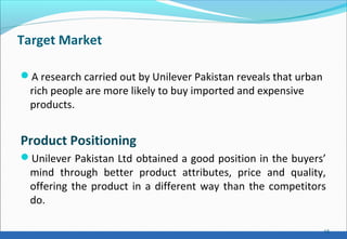 Target Market
A research carried out by Unilever Pakistan reveals that urban
rich people are more likely to buy imported and expensive
products.
Product Positioning
Unilever Pakistan Ltd obtained a good position in the buyers’
mind through better product attributes, price and quality,
offering the product in a different way than the competitors
do.
15
 