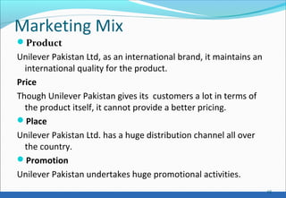 Marketing Mix
Product
Unilever Pakistan Ltd, as an international brand, it maintains an
international quality for the product.
Price
Though Unilever Pakistan gives its customers a lot in terms of
the product itself, it cannot provide a better pricing.
Place
Unilever Pakistan Ltd. has a huge distribution channel all over
the country.
Promotion
Unilever Pakistan undertakes huge promotional activities.
16
 