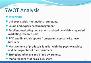 SWOT Analysis
STRENGTH
Unilever is a big multinational company.
Sound and experienced management.
Excellent marketing department assisted by a highly regarded
marketing research unit.
R&D and financial support from parent company i.e. lever
brothers.
Management of product is familiar with the psychographics
and demographic of the consumers.
Strong brand image and brand awareness.
Market leader as it has a 43% share.
17
 