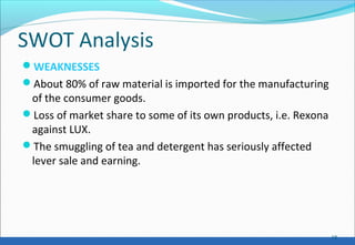SWOT Analysis
WEAKNESSES
About 80% of raw material is imported for the manufacturing
of the consumer goods.
Loss of market share to some of its own products, i.e. Rexona
against LUX.
The smuggling of tea and detergent has seriously affected
lever sale and earning.
18
 