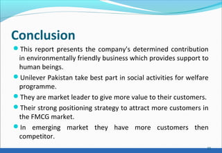 Conclusion
This report presents the company's determined contribution
in environmentally friendly business which provides support to
human beings.
Unilever Pakistan take best part in social activities for welfare
programme.
They are market leader to give more value to their customers.
Their strong positioning strategy to attract more customers in
the FMCG market.
In emerging market they have more customers then
competitor.
20
 