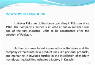INDUSTRY BACKGROUND
Unilever Pakistan Ltd has been operating in Pakistan since
1948. The Company’s factory is situated at Rahim Yar Khan was
one of the first industrial units to be constructed after the
creation of Pakistan.
As the consumer based expanded over the years and the
company entered into new product lines like personal products,
and margarine, it invested further in the installation of modern
manufacturing facilities including a factory in Karachi.
3
 