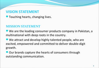 VISION STATEMENT
Touching hearts, changing lives.
MISSION STATEMENT
We are the leading consumer products company in Pakistan, a
multinational with deep roots in the country.
We attract and develop highly talented people, who are
excited, empowered and committed to deliver double-digit
growth.
Our brands capture the hearts of consumers through
outstanding communication.
5
 