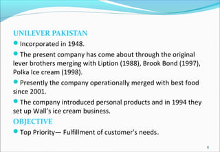 UNILEVER PAKISTAN
Incorporated in 1948.
The present company has come about through the original
lever brothers merging with Liption (1988), Brook Bond (1997),
Polka Ice cream (1998).
Presently the company operationally merged with best food
since 2001.
The company introduced personal products and in 1994 they
set up Wall’s ice cream business.
OBJECTIVE
Top Priority— Fulfillment of customer's needs.
6
 