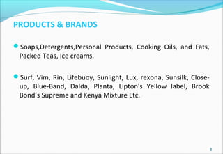 PRODUCTS & BRANDS
Soaps,Detergents,Personal Products, Cooking Oils, and Fats,
Packed Teas, Ice creams.
Surf, Vim, Rin, Lifebuoy, Sunlight, Lux, rexona, Sunsilk, Close-
up, Blue-Band, Dalda, Planta, Lipton's Yellow label, Brook
Bond’s Supreme and Kenya Mixture Etc.
8
 