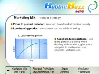 Marketing Mix  – Product Strategy Prone to product imitation:   solution: broaden distribution quickly Low-learning product:  consumers can eat while drinking   Avoid product resistance:  use  more personal selling when dealing with retailers, give more samples to customers, use contests, website, etc.   