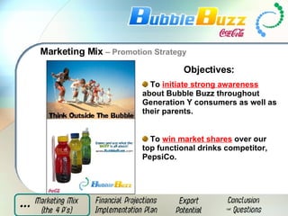 Marketing Mix  – Promotion Strategy Objectives:  To  initiate strong awareness  about Bubble Buzz throughout Generation Y consumers as well as their parents. To  win market shares  over our top functional drinks competitor, PepsiCo. 