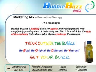 Marketing Mix  – Promotion Strategy The message: Bubble Buzz is a   healthy  drink for  sporty   and young people who simply enjoy taking care of their body and life. It is a drink for the  out-of-the-ordinary  individuals who like to  challenge  themselves Be   B old, Be   O riginal, Be   D ifferent, Be   Y ourself 