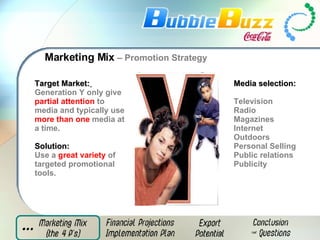 Marketing Mix  – Promotion Strategy Target Market:   Generation Y only give  partial attention  to media and typically use  more than one  media at a time. Solution:   Use a  great variety  of targeted promotional tools. Media selection:  Television Radio  Magazines  Internet  Outdoors  Personal Selling  Public relations  Publicity 