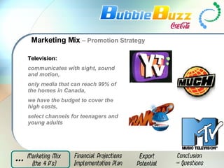 Marketing Mix  – Promotion Strategy Television:   communicates with sight, sound and motion,  only media that can reach 99% of the homes in Canada,  we have the budget to cover the high costs , select channels for teenagers and young adults 