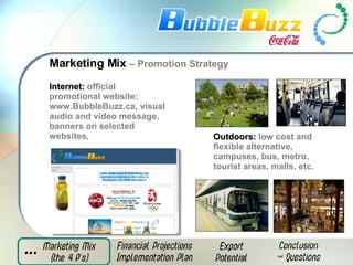 Marketing Mix  – Promotion Strategy Internet:   official promotional website: www.BubbleBuzz.ca, visual audio and video message, banners on selected websites,   Outdoors:   low cost and flexible alternative, campuses, bus, metro, tourist areas, malls, etc. 