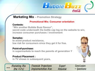 Marketing Mix  – Promotion Strategy Promotional Mix: Consumer orientation Contests:   “ Win another Bubble Buzz flavour”,  secret code underneath the bottle cap log on the website to win,  increase consumer purchases / involvement  Samples:   to avoid product resistance,  low risk for consumers since they get it for free.  Point-of-purchase:   in supermarkets to reach the parents of generation Y Product Placement   :   in TV shows in subsequent years, 
