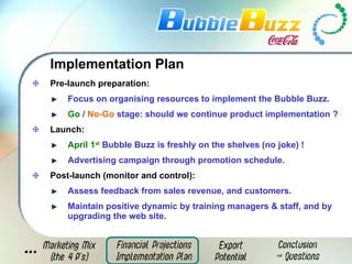Pre-launch preparation: Focus on organising resources to implement the Bubble Buzz. Go  /  No-Go  stage: should we continue product implementation ? Launch: April 1 st  Bubble Buzz is freshly on the shelves (no joke) ! Advertising campaign through promotion schedule.  Post-launch (monitor and control): Assess feedback from sales revenue, and customers. Maintain   positive dynamic by training managers & staff, and by upgrading the web site. Implementation Plan 