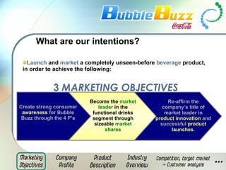 What are our intentions? Launch  and  market  a completely unseen-before  beverage  product, in order to achieve the following: Create strong consumer  awareness  for Bubble Buzz through the 4 P’s Become the  market leader  in the functional drinks segment through sizeable  market shares Re-affirm the company’s title of market leader in  product innovation  and successful  product launches . 3   MARKETING OBJECTIVES 