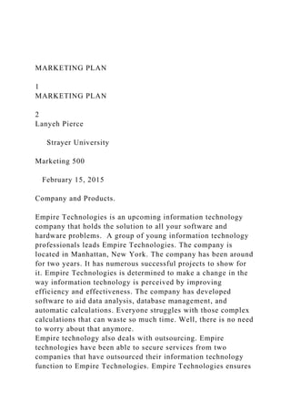 MARKETING PLAN
1
MARKETING PLAN
2
Lanyeh Pierce
Strayer University
Marketing 500
February 15, 2015
Company and Products.
Empire Technologies is an upcoming information technology
company that holds the solution to all your software and
hardware problems. A group of young information technology
professionals leads Empire Technologies. The company is
located in Manhattan, New York. The company has been around
for two years. It has numerous successful projects to show for
it. Empire Technologies is determined to make a change in the
way information technology is perceived by improving
efficiency and effectiveness. The company has developed
software to aid data analysis, database management, and
automatic calculations. Everyone struggles with those complex
calculations that can waste so much time. Well, there is no need
to worry about that anymore.
Empire technology also deals with outsourcing. Empire
technologies have been able to secure services from two
companies that have outsourced their information technology
function to Empire Technologies. Empire Technologies ensures
 