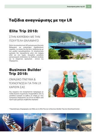 13Αναγνώριση μέσω της LR
Ταξίδια αναγνώρισης με την LR
Business Builder
Trip 2018:
Elite Trip 2018:
* Περισσότερες πληροφορίες και FAQs για το Elite Trip και το Business Builder Trip στο Download Center.
ΟΜΑΔΙΚΟ ΠΝΕΥΜΑ 
ΤΕΧΝΟΓΝΩΣΙΑ ΓΙΑ ΤΗΝ LR
ΚΑΡΙΕΡΑ ΣΑΣ
Ζήστε την αποκλειστική,VIP εμπειρία μιας ιδιωτικής
θαλαμηγού και ανακαλύψτε παραδεισένιες
παραλίες, τις οποίες δεν θα δείτε ταξιδεύοντας με
ένα μεγάλο κρουαζιερόπλοιο. Οι αποκλειστικές
εμπειρίες δεν περιορίζονται μόνο στο σκάφος,
αλλά και στο λιμάνι. Δοκιμάστε μοναδικές
γαστρονομικές απολαύσεις της διεθνούς κουζίνας
και το εξαιρετικό, προσωπικό service του
πληρώματος.
Σας περιμένει ένα συναρπαστικό πρόγραμμα με
πολλά δυνατά στιγμιότυπα. Επωφεληθείτε από τη
μοναδική ευκαιρία να έρθετε σε επαφή με τους
εμπορικούς διαχειριστές της LR και να λάβετε από
πρώτο χέρι χρήσιμες συμβουλές καριέρας!
ΣΤΗΝ ΚΑΡΑΪΒΙΚΗ ΜΕ ΤΗΝ
ΠΟΛΥΤΕΛΗ ΘΑΛΑΜΗΓΟ
 