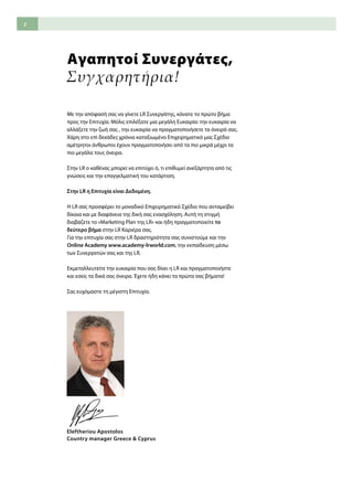 2
Αγαπητοί Συνεργάτες,
Συγχαρητήρια!
Με την απόφασή σας να γίνετε LR Συνεργάτης, κάνατε το πρώτο βήμα
προς την Επιτυχία. Μόλις επιλέξατε μια μεγάλη Ευκαιρία: την ευκαιρία να
αλλάξετε την ζωή σας , την ευκαιρία να πραγματοποιήσετε τα όνειρά σας.
Χάρη στο επί δεκάδες χρόνια καταξιωμένο Επιχειρηματικό μας Σχέδιο
αμέτρητοι άνθρωποι έχουν πραγματοποιήσει από τα πιο μικρά μέχρι τα
πιο μεγάλα τους όνειρα.
Στην LR ο καθένας μπορεί να επιτύχει ό, τι επιθυμεί ανεξάρτητα από τις
γνώσεις και την επαγγελματική του κατάρτιση.
Στην LR η Επιτυχία είναι Δεδομένη.
Η LR σας προσφέρει το μοναδικό Επιχειρηματικό Σχέδιο που ανταμείβει
δίκαια και με διαφάνεια της δική σας ενασχόληση. Αυτή τη στιγμή
διαβάζετε το «Marketing Plan της LR» και ήδη πραγματοποιείτε το
δεύτερο βήμα στην LR Καριέρα σας.
Για την επιτυχία σας στην LR δραστηριότητα σας συνιστούμε και την
Online Academy www.academy-lrworld.com, την εκπαίδευση μέσω
των Συνεργατών σας και της LR.
Εκμεταλλευτείτε την ευκαιρία που σας δίνει η LR και πραγματοποιήστε
και εσείς τα δικά σας όνειρα. Έχετε ήδη κάνει τα πρώτα σας βήματα!
Σας ευχόμαστε τη μέγιστη Επιτυχία.
Eleftheriou Apostolos
Country manager Greece & Cyprus
 