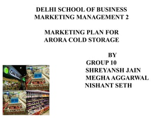 DELHI SCHOOL OF BUSINESS
MARKETING MANAGEMENT 2
MARKETING PLAN FOR
ARORA COLD STORAGE
BY
GROUP 10
SHREYANSH JAIN
MEGHAAGGARWAL
NISHANT SETH
 