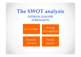 The SWOT analysis
INTERNAL ANALYSIS
STRENGHTS:
Low prices Young
atmosphere
Friendly
service
Social
media
 