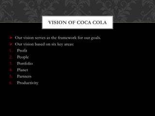  Our vision serves as the framework for our goals.
 Our vision based on six key areas:
1. Profit
2. People
3. Portfolio
4. Planet
5. Partners
6. Productivity
VISION OF COCA COLA
 
