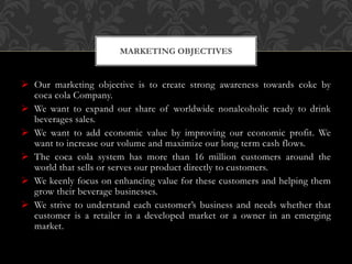  Our marketing objective is to create strong awareness towards coke by
coca cola Company.
 We want to expand our share of worldwide nonalcoholic ready to drink
beverages sales.
 We want to add economic value by improving our economic profit. We
want to increase our volume and maximize our long term cash flows.
 The coca cola system has more than 16 million customers around the
world that sells or serves our product directly to customers.
 We keenly focus on enhancing value for these customers and helping them
grow their beverage businesses.
 We strive to understand each customer’s business and needs whether that
customer is a retailer in a developed market or a owner in an emerging
market.
MARKETING OBJECTIVES
 