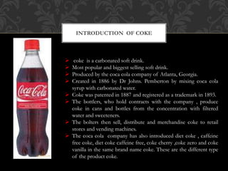 INTRODUCTION OF COKE
 coke is a carbonated soft drink.
 Most popular and biggest selling soft drink.
 Produced by the coca cola company of Atlanta, Georgia.
 Created in 1886 by Dr Johns. Pemberton by mixing coca cola
syrup with carbonated water.
 Coke was patented in 1887 and registered as a trademark in 1893.
 The bottlers, who hold contracts with the company , produce
coke in cans and bottles from the concentration with filtered
water and sweeteners.
 The bolters then sell, distribute and merchandise coke to retail
stores and vending machines.
 The coca cola company has also introduced diet coke , caffeine
free coke, diet coke caffeine free, coke cherry ,coke zero and coke
vanilla in the same brand name coke. These are the different type
of the product coke.
 