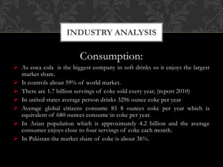 Consumption:
 As coca cola is the biggest company in soft drinks so it enjoys the largest
market share.
 It controls about 59% of world market.
 There are 1.7 billion servings of coke sold every year, (report 2010)
 In united states average person drinks 3296 ounce coke per year
 Average global citizens consume 85 8 ounces coke per year which is
equivalent of 680 ounces consume in coke per year.
 In Asian population which is approximately 4.2 billion and the average
consumer enjoys close to four servings of coke each month.
 In Pakistan the market share of coke is about 36%.
INDUSTRY ANALYSIS
 