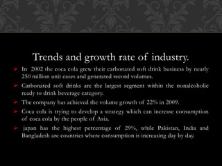 Trends and growth rate of industry.
 In 2002 the coca cola grew their carbonated soft drink business by nearly
250 million unit cases and generated record volumes.
 Carbonated soft drinks are the largest segment within the nonalcoholic
ready to drink beverage category.
 The company has achieved the volume growth of 22% in 2009.
 Coca cola is trying to develop a strategy which can increase consumption
of coca cola by the people of Asia.
 japan has the highest percentage of 29%, while Pakistan, India and
Bangladesh are countries where consumption is increasing day by day.
 