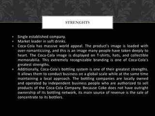  Single established company.
 Market leader in soft drinks.
 Coca-Cola has massive world appeal. The product's image is loaded with
over-romanticizing, and this is an image many people have taken deeply to
heart. The Coca-Cola image is displayed on T-shirts, hats, and collectible
memorabilia. This extremely recognizable branding is one of Coca-Cola's
greatest strengths.
 Additionally, Coca-Cola's bottling system is one of their greatest strengths.
It allows them to conduct business on a global scale while at the same time
maintaining a local approach. The bottling companies are locally owned
and operated by independent business people who are authorized to sell
products of the Coca-Cola Company. Because Coke does not have outright
ownership of its bottling network, its main source of revenue is the sale of
concentrate to its bottlers.
STRENGHTS
 