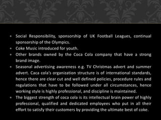  Social Responsibility, sponsorship of UK Football Leagues, continual
sponsorship of the Olympics.
 Coke Music introduced for youth.
 Other brands owned by the Coca Cola company that have a strong
brand image.
 Seasonal advertising awareness e.g. TV Christmas advert and summer
advert. Caca cola’s organization structure is of international standards,
hence there are clear cut and well defined policies, procedure rules and
regulations that have to be followed under all circumstances, hence
working style is highly professional, and discipline is maintained.
 The biggest strength of coca cola is its intellectual brain power of highly
professional, qualified and dedicated employees who put in all their
effort to satisfy their customers by providing the ultimate best of coke.
 