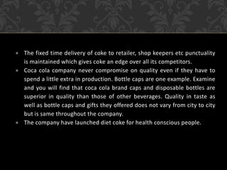  The fixed time delivery of coke to retailer, shop keepers etc punctuality
is maintained which gives coke an edge over all its competitors.
 Coca cola company never compromise on quality even if they have to
spend a little extra in production. Bottle caps are one example. Examine
and you will find that coca cola brand caps and disposable bottles are
superior in quality than those of other beverages. Quality in taste as
well as bottle caps and gifts they offered does not vary from city to city
but is same throughout the company.
 The company have launched diet coke for health conscious people.
 