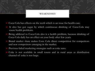  Coca-Cola has effects on the teeth which is an issue for health care.
 It also has got sugar by which continuous drinking of Coca-Cola may
cause health problems.
 Being addicted to Coca-Cola also is a health problem, because drinking of
Coca-Cola daily has an effect on your body after few years.
 Brand market share makes Coca Cola direct competition for competitors
and new competitors emerging in the market.
 Previous failed marketing strategies such as coke zero.
 Coke is not available in small towns and in rural areas as distribution
channel of coke is not large.
WEAKNESSES
 