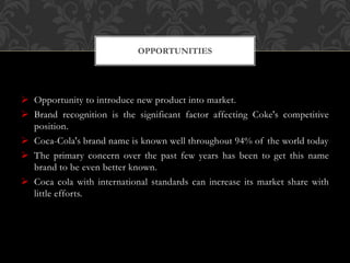  Opportunity to introduce new product into market.
 Brand recognition is the significant factor affecting Coke's competitive
position.
 Coca-Cola's brand name is known well throughout 94% of the world today
 The primary concern over the past few years has been to get this name
brand to be even better known.
 Coca cola with international standards can increase its market share with
little efforts.
OPPORTUNITIES
 