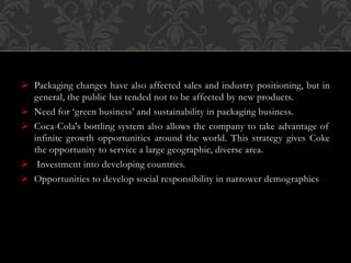  Packaging changes have also affected sales and industry positioning, but in
general, the public has tended not to be affected by new products.
 Need for ‘green business’ and sustainability in packaging business.
 Coca-Cola's bottling system also allows the company to take advantage of
infinite growth opportunities around the world. This strategy gives Coke
the opportunity to service a large geographic, diverse area.
 Investment into developing countries.
 Opportunities to develop social responsibility in narrower demographics
 
