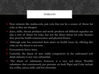  New entrants like makka-cola, pak cola that can be a source of threat for
coke as they are cheaper.
 Juces, millo, shezan products and nestle products nd different squashes are
also a sort of threat for coke, but not the direct threat for coke because
they provoke health consciousness and physical fitness.
 Although coke has converted their attact on health issues by offering diet
coke yet the threat is not over.
 Government heavy taxes.
 Currently, the threat of new viable competitors in the carbonated soft
drink industry is not very substantial.
 The threat of substitutes, however, is a very real threat. Possible
substitutes that continuously put pressure on both Pepsi and Coke include
tea, coffee, juices, milk, and hot chocolate.
THREATS
 