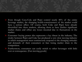  Even though Coca-Cola and Pepsi control nearly 40% of the entire
beverage market, the changing health-consciousness of the market could
have a serious affect. Of course, both Coke and Pepsi have already
diversified into these markets, allowing them to have further significant
market shares and offset any losses incurred due to fluctuations in the
market.
 Consumer buying power also represents a key threat in the industry. The
rivalry between Pepsi and Coke has produced a very slow moving industry
in which management must continuously respond to the changing attitudes
and demands of their consumers or face losing market share to the
competition.
 Furthermore, consumers can easily switch to other beverages with little
cost or consequence. (Fast moving goods)
 