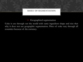  Geographical segmentation
Coke is use through out the world with same ingredient shape and size that
why it does not use geographic segmentation. Price of coke vary through all
countries because of the currency.
BASES OF SEGMENTATION
 