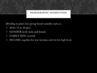 Dividing m,arket into group based variable such as :
 AGE: 15 to 40 plus
 GENDER: both male and female
 FAMILY SIZE: normal
 INCOME: regullar for low income, and tin for high level.
DEMOGRAPHIC SEGMENTION
 