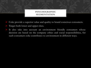  Coke provide a superior value and quality to brand conscious consumers.
 Target both lower and upper class.
 It also take into account an environment friendly consumers whose
decision are based on the company ethics and social responsibilities, for
such consumers coke contributes to environment in different ways.
PHYCHOGRAPHIC
SEGMENTATION
 