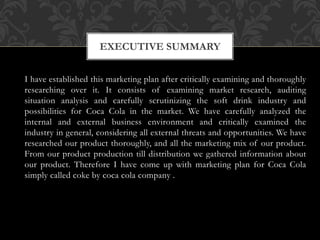 I have established this marketing plan after critically examining and thoroughly
researching over it. It consists of examining market research, auditing
situation analysis and carefully scrutinizing the soft drink industry and
possibilities for Coca Cola in the market. We have carefully analyzed the
internal and external business environment and critically examined the
industry in general, considering all external threats and opportunities. We have
researched our product thoroughly, and all the marketing mix of our product.
From our product production till distribution we gathered information about
our product. Therefore I have come up with marketing plan for Coca Cola
simply called coke by coca cola company .
EXECUTIVE SUMMARY
 