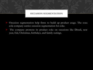  Occasion segmentation help firms to build up product usage. The coca
cola company carries occasion segmentation for coke.
 The company promote its product coke on occasions like Diwali, new
year, Eid, Christmas, birthdays, and family outings.
OCCASION SEGMENTATION
 