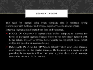 The need for segment arise when company aim to maintain strong
relationship with customer and provide superior value to its customers.
Effective segmentation benefit both firm and customer.
 FOCUS OF COMPANY: segmentation enable company to increase the
focus on particular segment because better focus have direct relation with
better return. Its easy to provide better quality on consistent basses which
will be not possible in mass marketing.
 INCREASE IN COMPETITIVNESS: naturally when your focus increase
your competitor in the market increase. By focusing on a segment with
providing better quality will increase your segment share and dis courage
competitors to enter in the market.
SEGMENT NEEDS
 