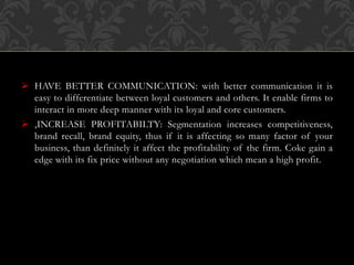  HAVE BETTER COMMUNICATION: with better communication it is
easy to differentiate between loyal customers and others. It enable firms to
interact in more deep manner with its loyal and core customers.
 ,INCREASE PROFITABILTY: Segmentation increases competitiveness,
brand recall, brand equity, thus if it is affecting so many factor of your
business, than definitely it affect the profitability of the firm. Coke gain a
edge with its fix price without any negotiation which mean a high profit.
 