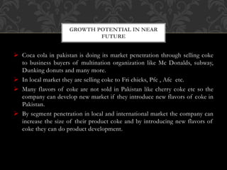  Coca cola in pakistan is doing its market penetration through selling coke
to business buyers of multination organization like Mc Donalds, subway,
Dunking donuts and many more.
 In local market they are selling coke to Fri chicks, Pfc , Afc etc.
 Many flavors of coke are not sold in Pakistan like cherry coke etc so the
company can develop new market if they introduce new flavors of coke in
Pakistan.
 By segment penetration in local and international market the company can
increase the size of their product coke and by introducing new flavors of
coke they can do product development.
GROWTH POTENTIAL IN NEAR
FUTURE
 